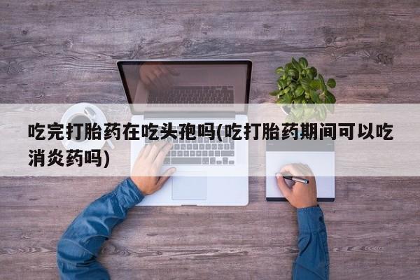 紫竹药业打胎药网购吃完打胎药在吃头孢吗(吃打胎药期间可以吃消炎药吗)