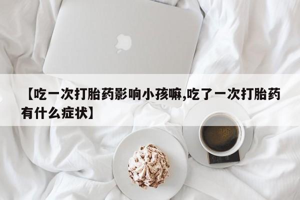 紫竹药业打胎药网购【吃一次打胎药影响小孩嘛,吃了一次打胎药有什么症状】