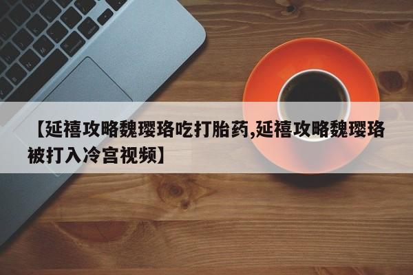 紫竹药业打胎药网购【延禧攻略魏璎珞吃打胎药,延禧攻略魏璎珞被打入冷宫视频】