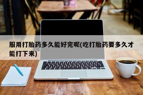 紫竹药业打胎药网购服用打胎药多久能好完呢(吃打胎药要多久才能打下来)