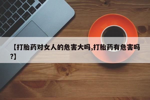 紫竹药业打胎药网购【打胎药对女人的危害大吗,打胎药有危害吗?】