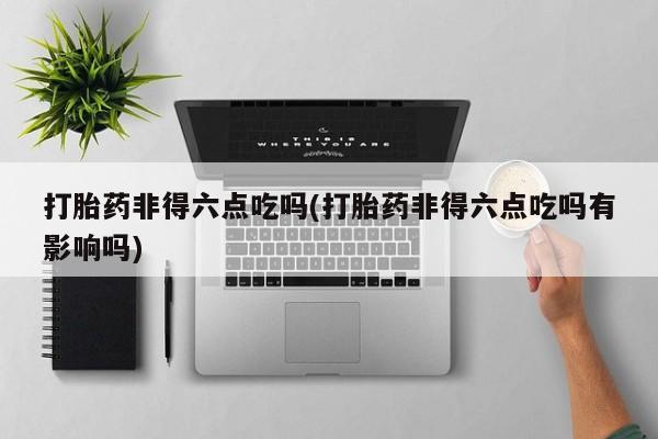 紫竹药业打胎药网购打胎药非得六点吃吗(打胎药非得六点吃吗有影响吗)