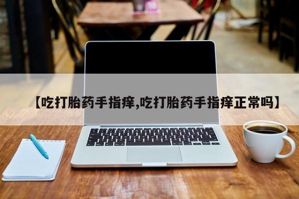 紫竹药业打胎药网购【吃打胎药手指痒,吃打胎药手指痒正常吗】