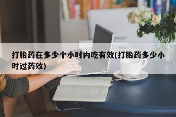 紫竹药业打胎药网购打胎药在多少个小时内吃有效(打胎药多少小时过药效)