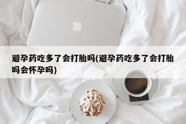 紫竹药业打胎药网购避孕药吃多了会打胎吗(避孕药吃多了会打胎吗会怀孕吗)
