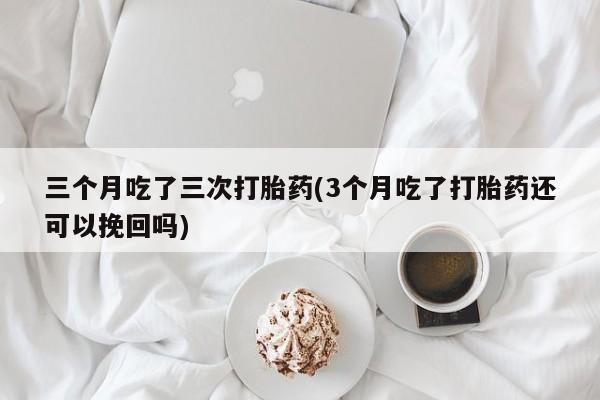 紫竹药业打胎药网购三个月吃了三次打胎药(3个月吃了打胎药还可以挽回吗)