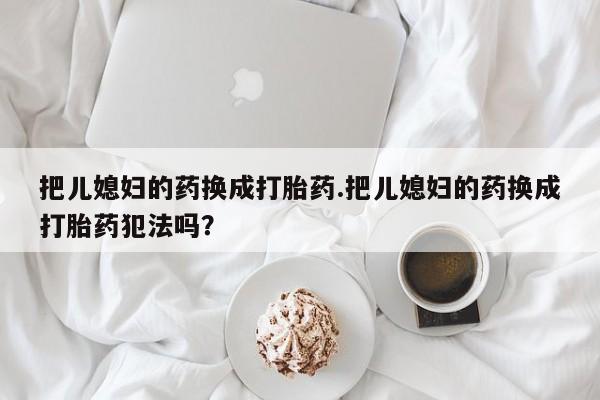 紫竹药业打胎药网购把儿媳妇的药换成打胎药.把儿媳妇的药换成打胎药犯法吗？