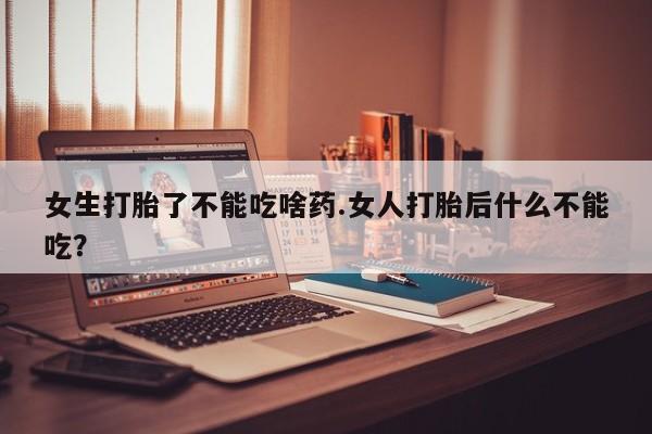 紫竹药业打胎药网购女生打胎了不能吃啥药.女人打胎后什么不能吃？