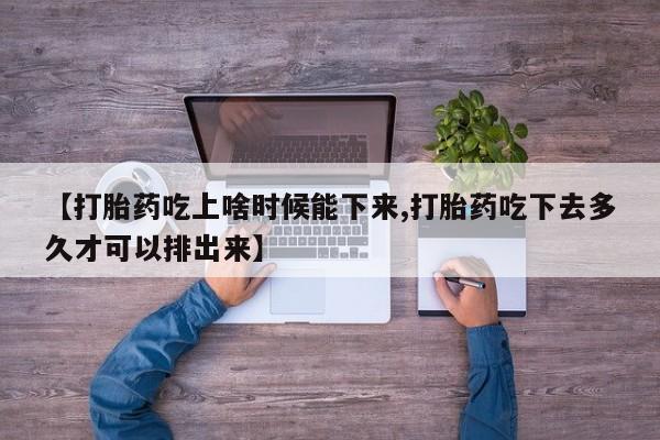 紫竹药业打胎药网购【打胎药吃上啥时候能下来,打胎药吃下去多久才可以排出来】