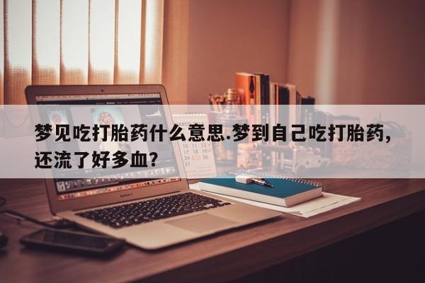 紫竹药业打胎药网购梦见吃打胎药什么意思.梦到自己吃打胎药,还流了好多血?