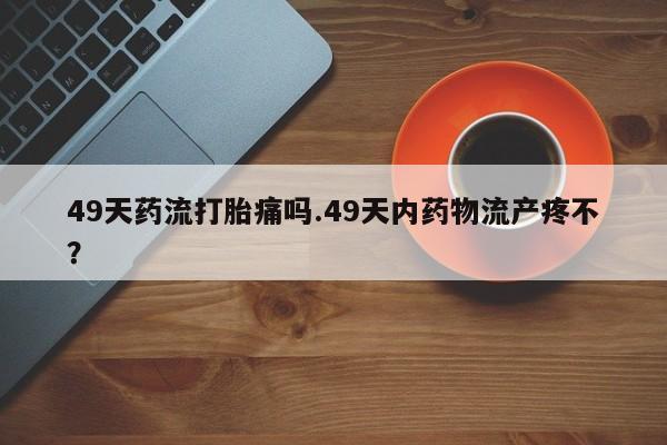 紫竹药业打胎药网购49天药流打胎痛吗.49天内药物流产疼不？