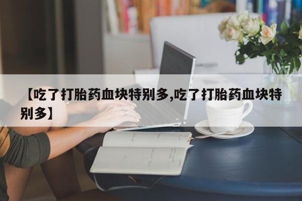 紫竹药业打胎药网购【吃了打胎药血块特别多,吃了打胎药血块特别多】