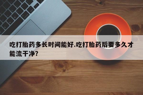 紫竹药业打胎药网购吃打胎药多长时间能好.吃打胎药后要多久才能流干净？