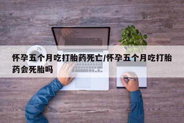 紫竹药业打胎药网购怀孕五个月吃打胎药死亡/怀孕五个月吃打胎药会死胎吗