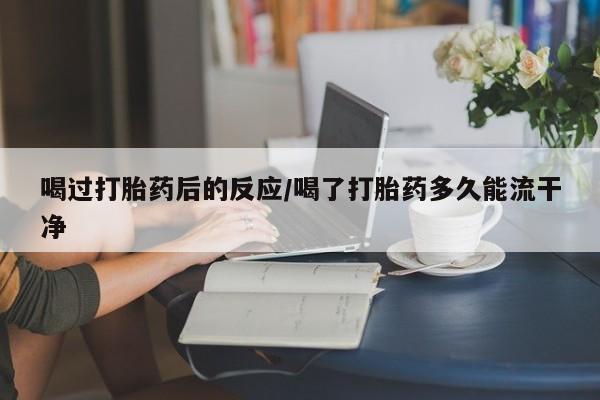 紫竹药业打胎药网购喝过打胎药后的反应/喝了打胎药多久能流干净