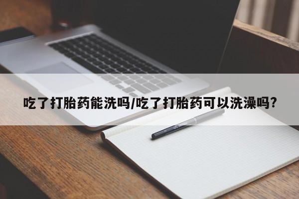 紫竹药业打胎药网购吃了打胎药能洗吗/吃了打胎药可以洗澡吗?