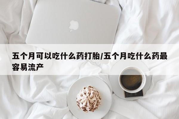 紫竹药业打胎药网购五个月可以吃什么药打胎/五个月吃什么药最容易流产