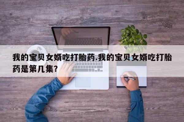 紫竹药业打胎药网购我的宝贝女婿吃打胎药.我的宝贝女婿吃打胎药是第几集?