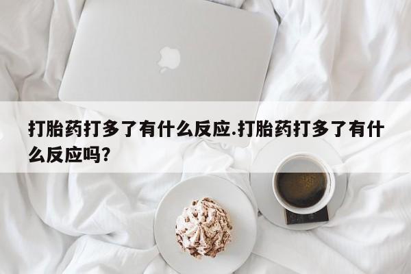 紫竹药业打胎药网购打胎药打多了有什么反应.打胎药打多了有什么反应吗？