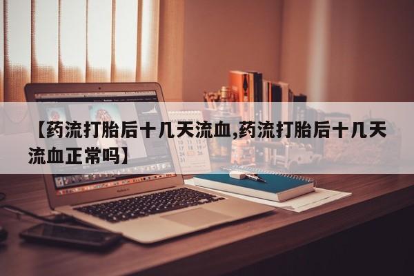 紫竹药业打胎药网购【药流打胎后十几天流血,药流打胎后十几天流血正常吗】