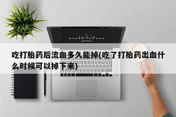 紫竹药业打胎药网购吃打胎药后流血多久能掉(吃了打胎药出血什么时候可以掉下来)