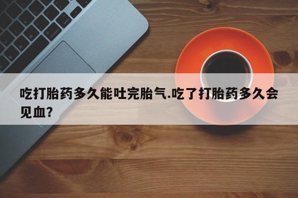 紫竹药业打胎药网购吃打胎药多久能吐完胎气.吃了打胎药多久会见血？