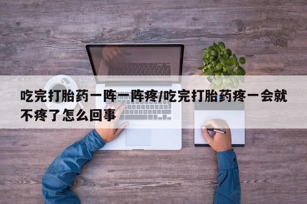 紫竹药业打胎药网购吃完打胎药一阵一阵疼/吃完打胎药疼一会就不疼了怎么回事