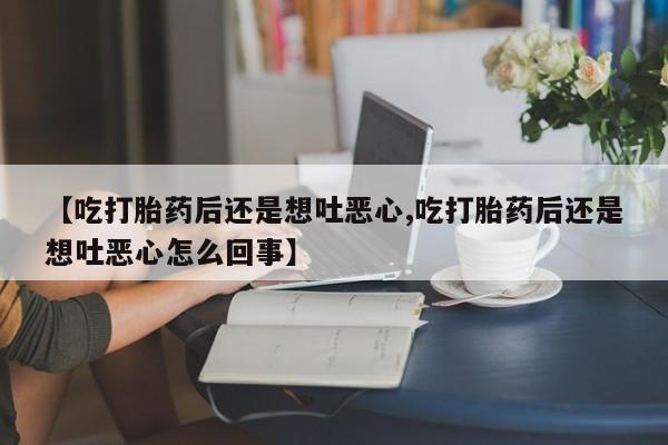 紫竹药业打胎药网购【吃打胎药后还是想吐恶心,吃打胎药后还是想吐恶心怎么回事】