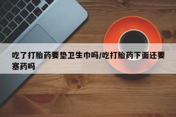 紫竹药业打胎药网购吃了打胎药要垫卫生巾吗/吃打胎药下面还要塞药吗