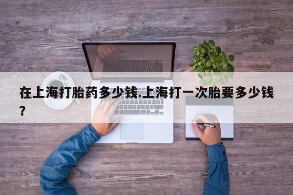 紫竹药业打胎药网购在上海打胎药多少钱.上海打一次胎要多少钱？