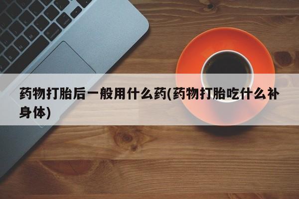 紫竹药业打胎药网购药物打胎后一般用什么药(药物打胎吃什么补身体)