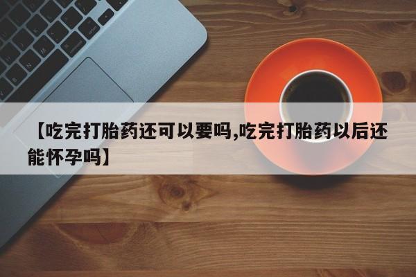 紫竹药业打胎药网购【吃完打胎药还可以要吗,吃完打胎药以后还能怀孕吗】