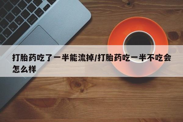 紫竹药业打胎药网购打胎药吃了一半能流掉/打胎药吃一半不吃会怎么样