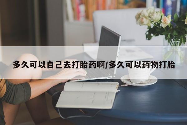 紫竹药业打胎药网购多久可以自己去打胎药啊/多久可以药物打胎