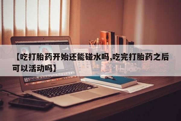 紫竹药业打胎药网购【吃打胎药开始还能碰水吗,吃完打胎药之后可以活动吗】