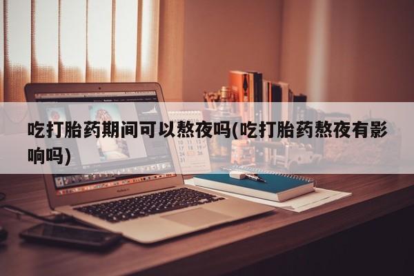 紫竹药业打胎药网购吃打胎药期间可以熬夜吗(吃打胎药熬夜有影响吗)