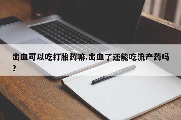 紫竹药业打胎药网购出血可以吃打胎药嘛.出血了还能吃流产药吗？