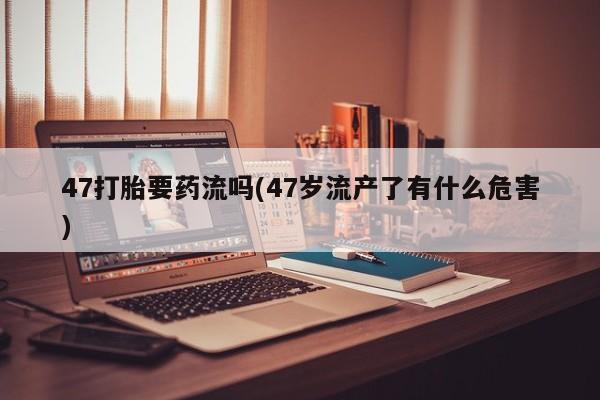 紫竹药业打胎药网购47打胎要药流吗(47岁流产了有什么危害)