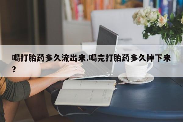 紫竹药业打胎药网购喝打胎药多久流出来.喝完打胎药多久掉下来？