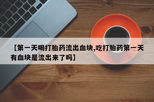 紫竹药业打胎药网购【第一天喝打胎药流出血块,吃打胎药第一天有血块是流出来了吗】