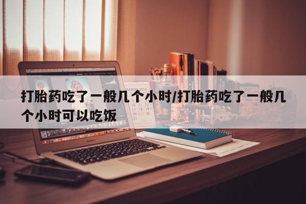 紫竹药业打胎药网购打胎药吃了一般几个小时/打胎药吃了一般几个小时可以吃饭