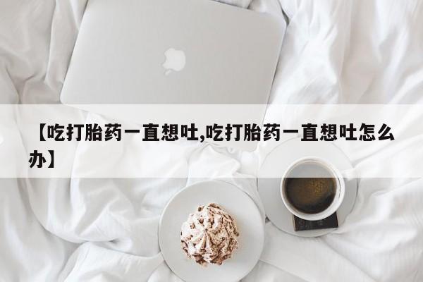 紫竹药业打胎药网购【吃打胎药一直想吐,吃打胎药一直想吐怎么办】