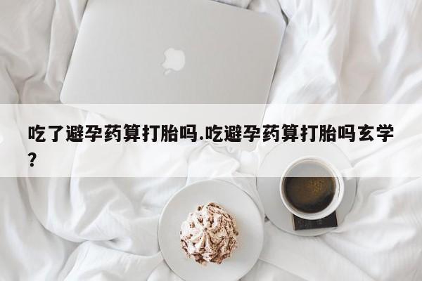 紫竹药业打胎药网购吃了避孕药算打胎吗.吃避孕药算打胎吗玄学？