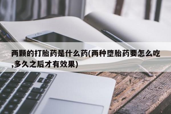 紫竹药业打胎药网购两颗的打胎药是什么药(两种堕胎药要怎么吃,多久之后才有效果)