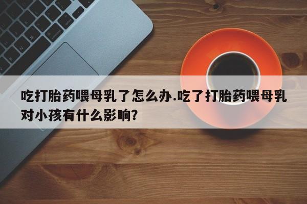 紫竹药业打胎药网购吃打胎药喂母乳了怎么办.吃了打胎药喂母乳对小孩有什么影响？