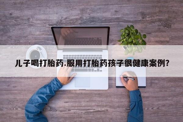 紫竹药业打胎药网购儿子喝打胎药.服用打胎药孩子很健康案例？
