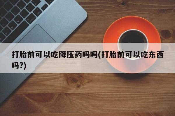 紫竹药业打胎药网购打胎前可以吃降压药吗吗(打胎前可以吃东西吗?)