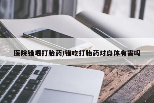 紫竹药业打胎药网购医院错喂打胎药/错吃打胎药对身体有害吗