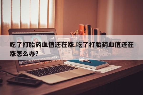 紫竹药业打胎药网购吃了打胎药血值还在涨.吃了打胎药血值还在涨怎么办？