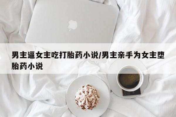 紫竹药业打胎药网购男主逼女主吃打胎药小说/男主亲手为女主堕胎药小说